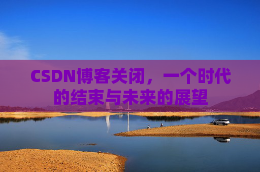 CSDN博客关闭，一个时代的结束与未来的展望
